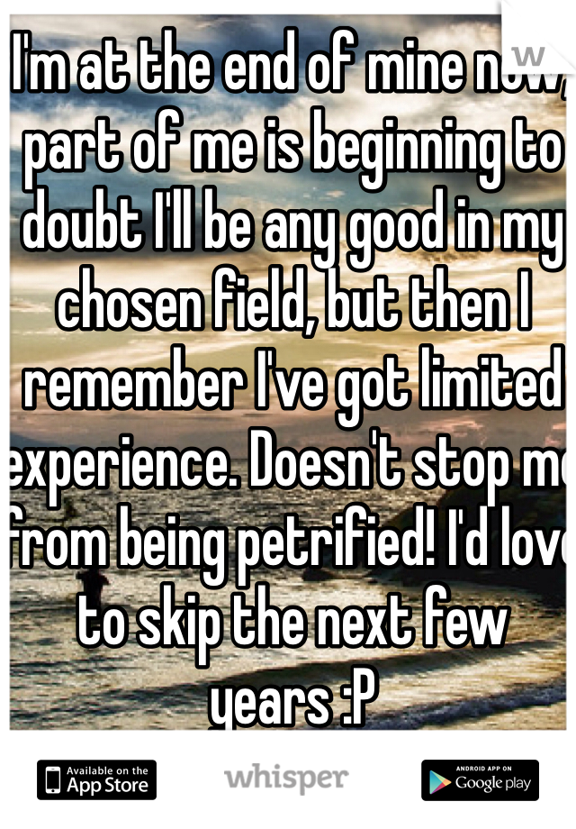 I'm at the end of mine now, part of me is beginning to doubt I'll be any good in my chosen field, but then I remember I've got limited experience. Doesn't stop me from being petrified! I'd love to skip the next few years :P