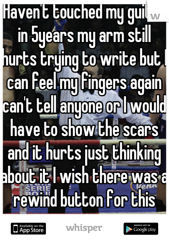 Haven't touched my guitar in 5years my arm still hurts trying to write but I can feel my fingers again can't tell anyone or I would have to show the scars and it hurts just thinking about it I wish there was a rewind button for this