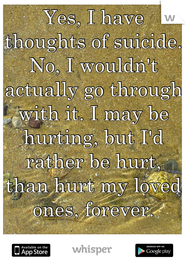 Yes, I have thoughts of suicide.
No, I wouldn't actually go through with it. I may be hurting, but I'd rather be hurt, than hurt my loved ones, forever.