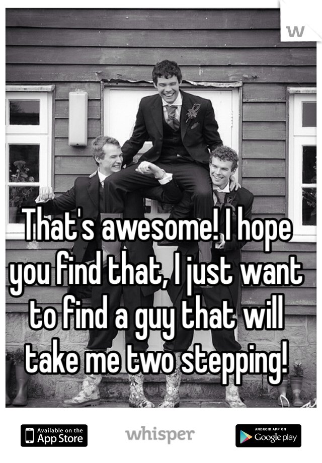 That's awesome! I hope you find that, I just want to find a guy that will take me two stepping!