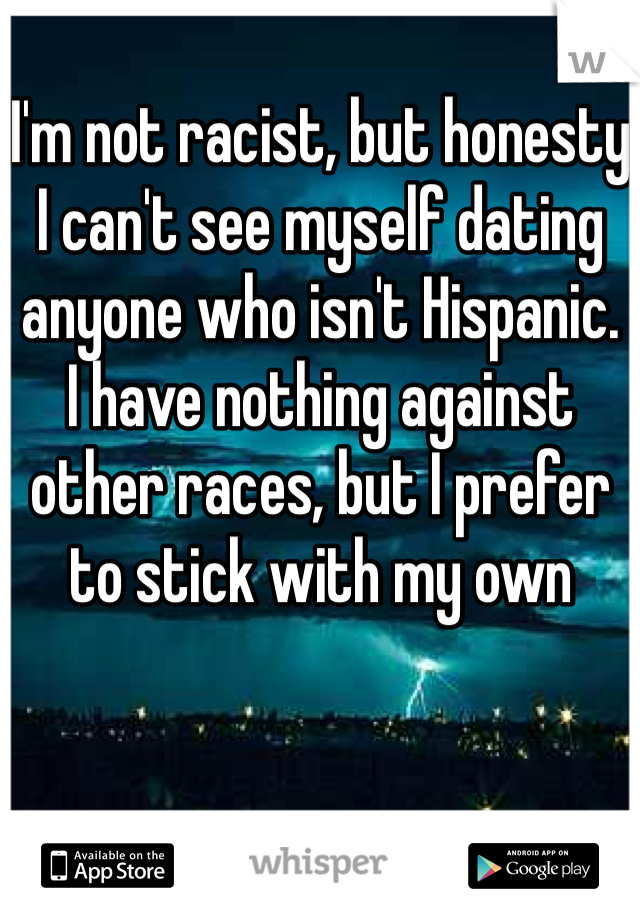 I'm not racist, but honesty I can't see myself dating anyone who isn't Hispanic.
I have nothing against other races, but I prefer to stick with my own