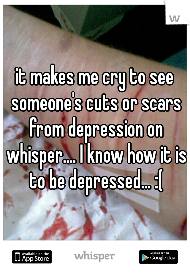 it makes me cry to see someone's cuts or scars from depression on whisper.... I know how it is to be depressed... :(