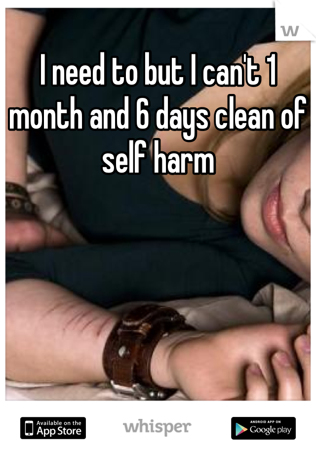 I need to but I can't 1 month and 6 days clean of self harm