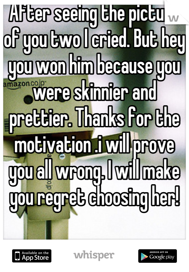 After seeing the picture of you two I cried. But hey you won him because you were skinnier and prettier. Thanks for the motivation .i will prove you all wrong. I will make you regret choosing her!
