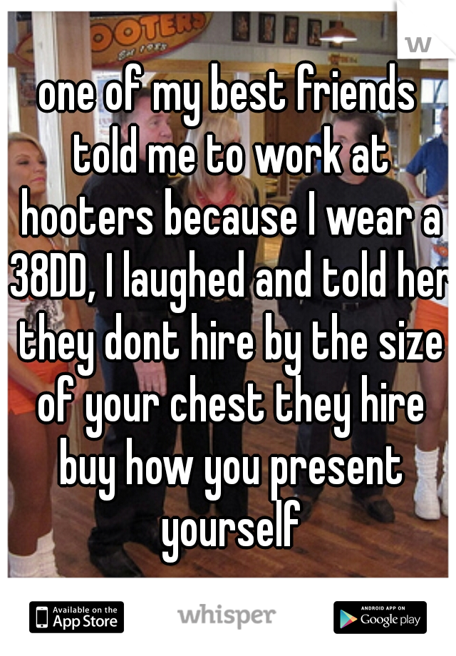 one of my best friends told me to work at hooters because I wear a 38DD, I laughed and told her they dont hire by the size of your chest they hire buy how you present yourself