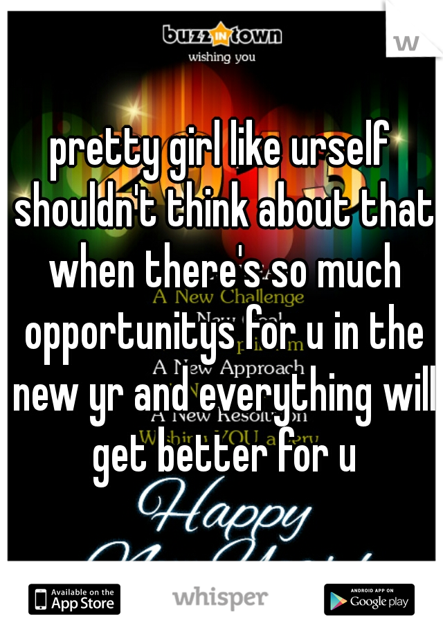 pretty girl like urself shouldn't think about that when there's so much opportunitys for u in the new yr and everything will get better for u