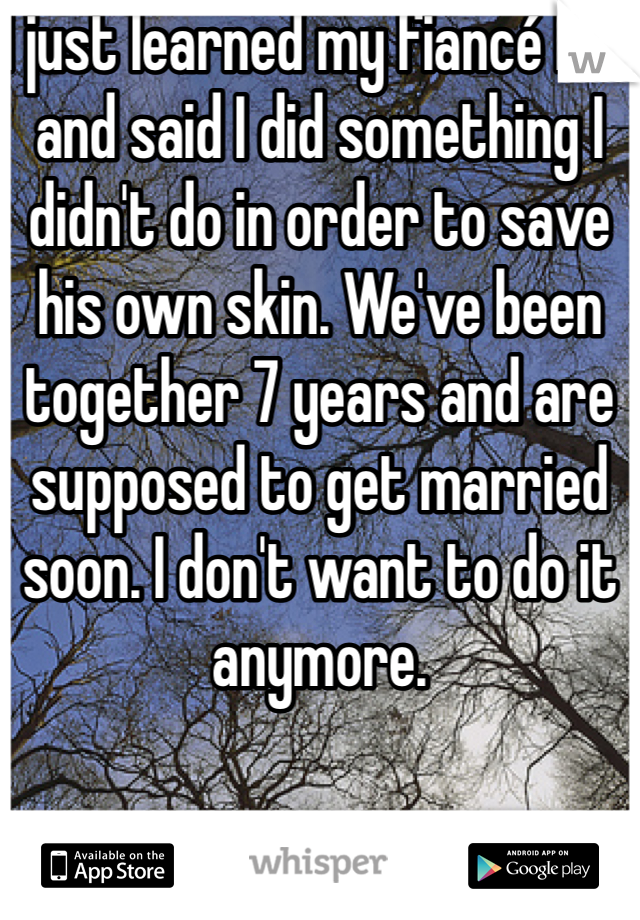 I just learned my fiancé lied and said I did something I didn't do in order to save his own skin. We've been together 7 years and are supposed to get married soon. I don't want to do it anymore.