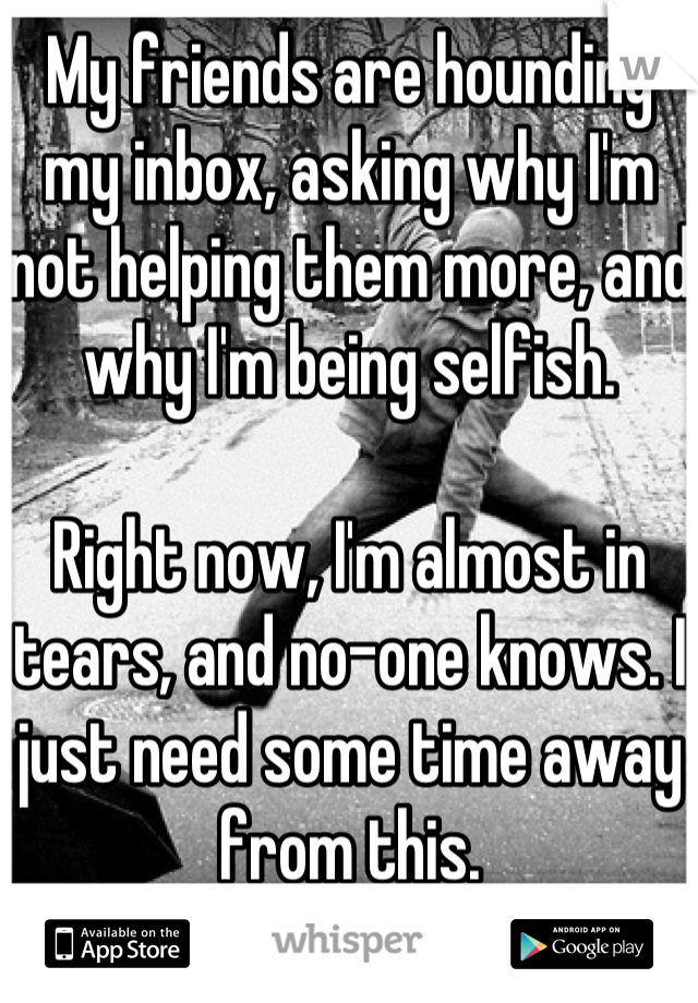 My friends are hounding my inbox, asking why I'm not helping them more, and why I'm being selfish.

Right now, I'm almost in tears, and no-one knows. I just need some time away from this.