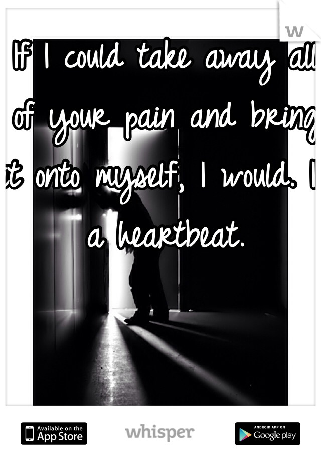 If I could take away all of your pain and bring it onto myself, I would. In a heartbeat. 