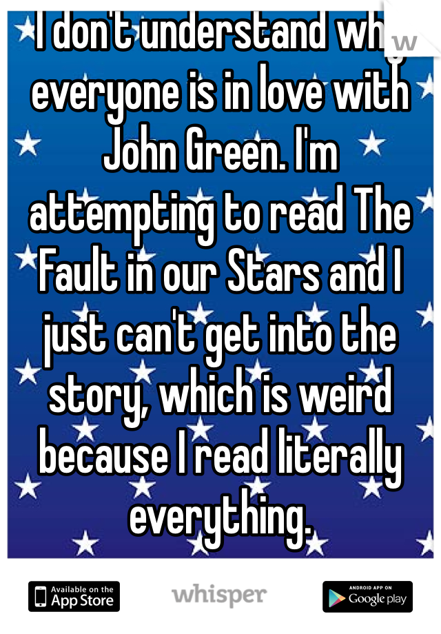 I don't understand why everyone is in love with John Green. I'm attempting to read The Fault in our Stars and I just can't get into the story, which is weird because I read literally everything. 