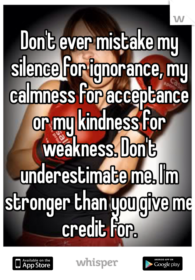 Don't ever mistake my silence for ignorance, my calmness for acceptance or my kindness for weakness. Don't underestimate me. I'm stronger than you give me credit for. 