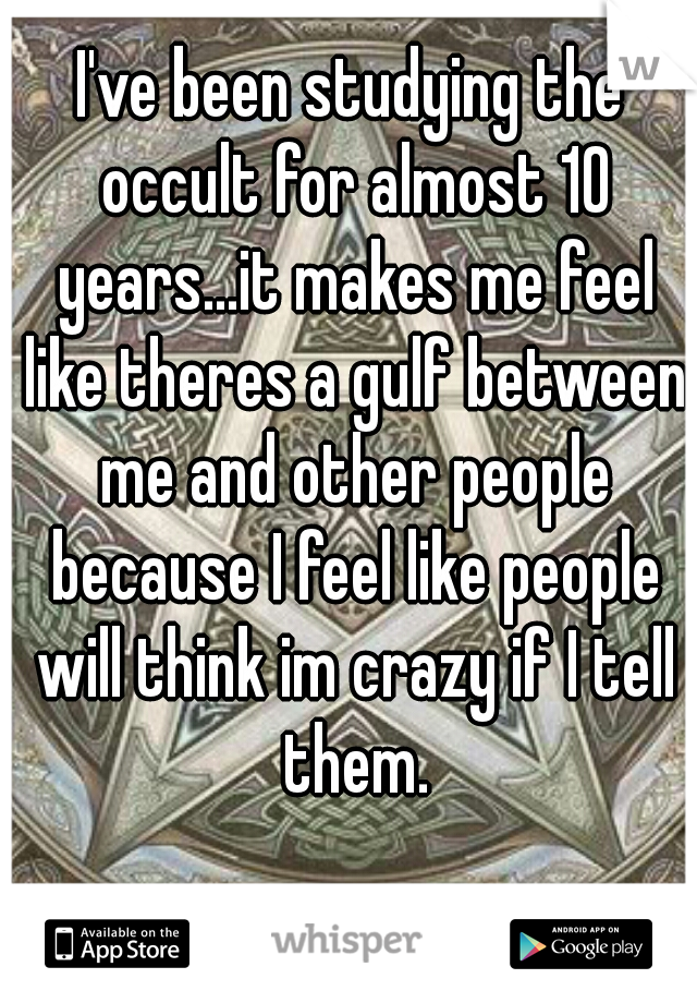 I've been studying the occult for almost 10 years...it makes me feel like theres a gulf between me and other people because I feel like people will think im crazy if I tell them.