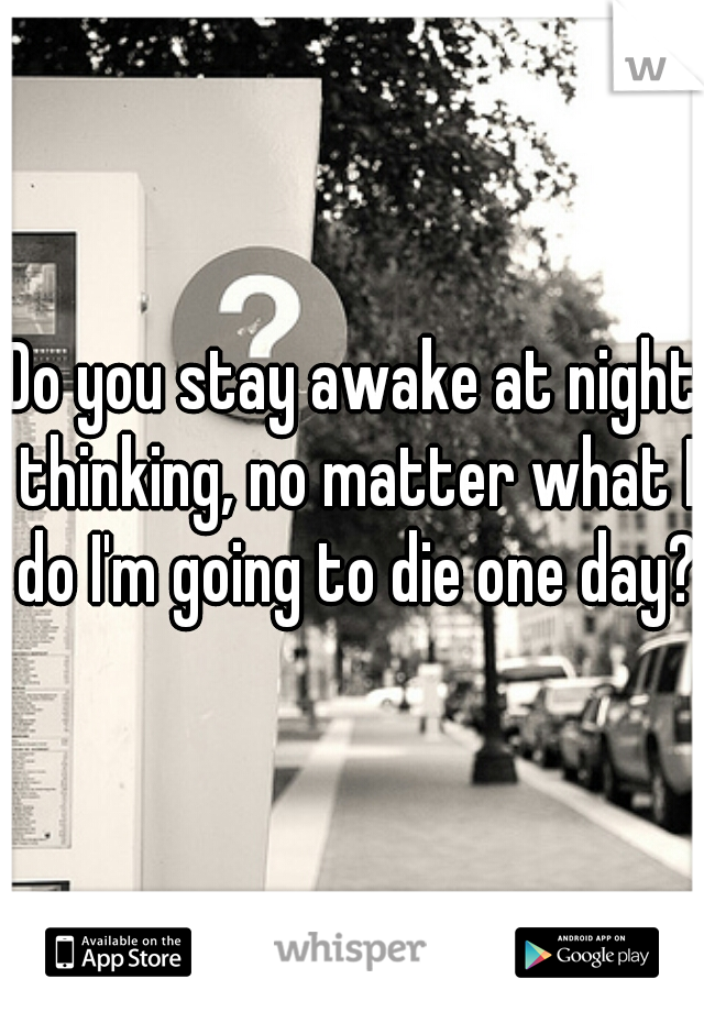 Do you stay awake at night thinking, no matter what I do I'm going to die one day?