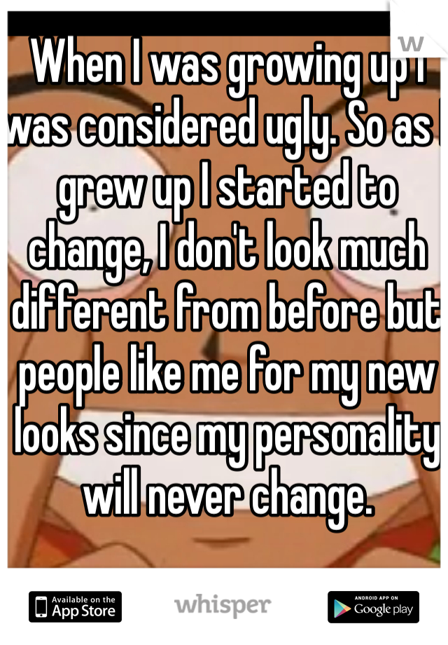 When I was growing up I was considered ugly. So as I grew up I started to change, I don't look much different from before but people like me for my new looks since my personality will never change. 