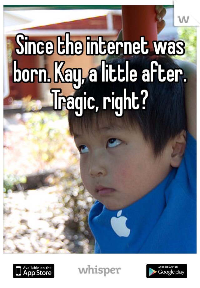 Since the internet was born. Kay, a little after. Tragic, right?