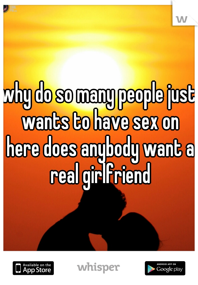 why do so many people just wants to have sex on here does anybody want a real girlfriend