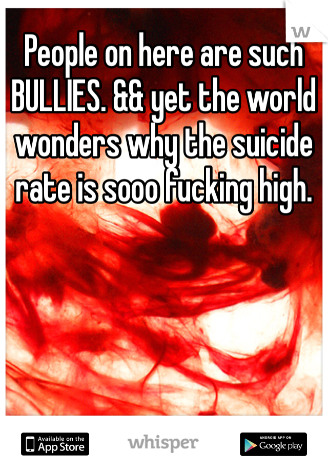 People on here are such BULLIES. && yet the world wonders why the suicide rate is sooo fucking high. 