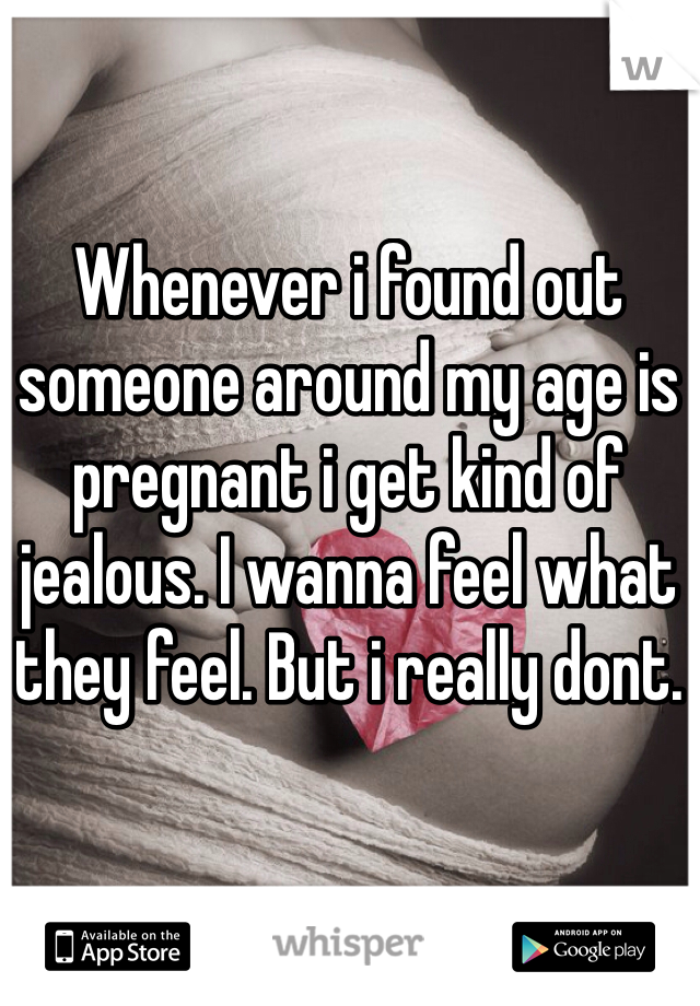 Whenever i found out someone around my age is pregnant i get kind of jealous. I wanna feel what they feel. But i really dont.