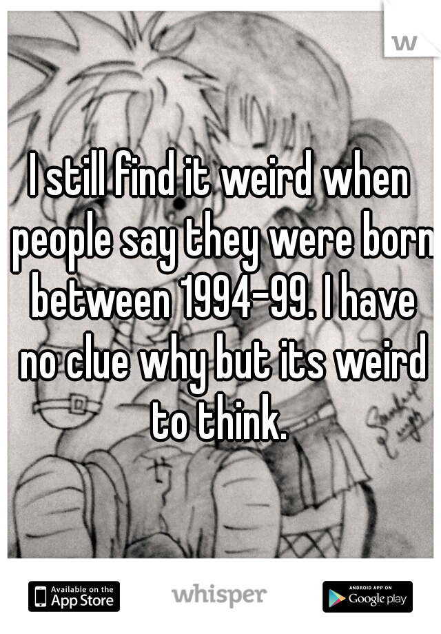 I still find it weird when people say they were born between 1994-99. I have no clue why but its weird to think. 