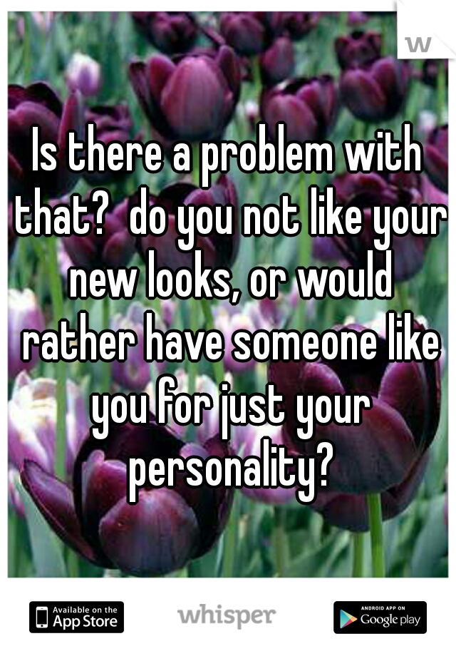 Is there a problem with that?  do you not like your new looks, or would rather have someone like you for just your personality?