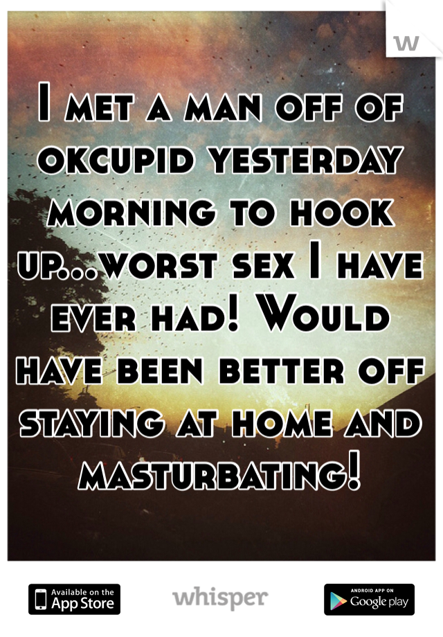 I met a man off of okcupid yesterday morning to hook up...worst sex I have ever had! Would have been better off staying at home and masturbating! 