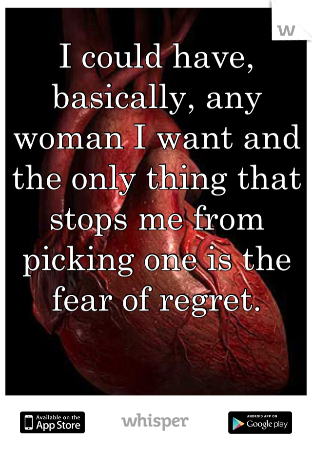 I could have, basically, any woman I want and the only thing that stops me from picking one is the fear of regret.