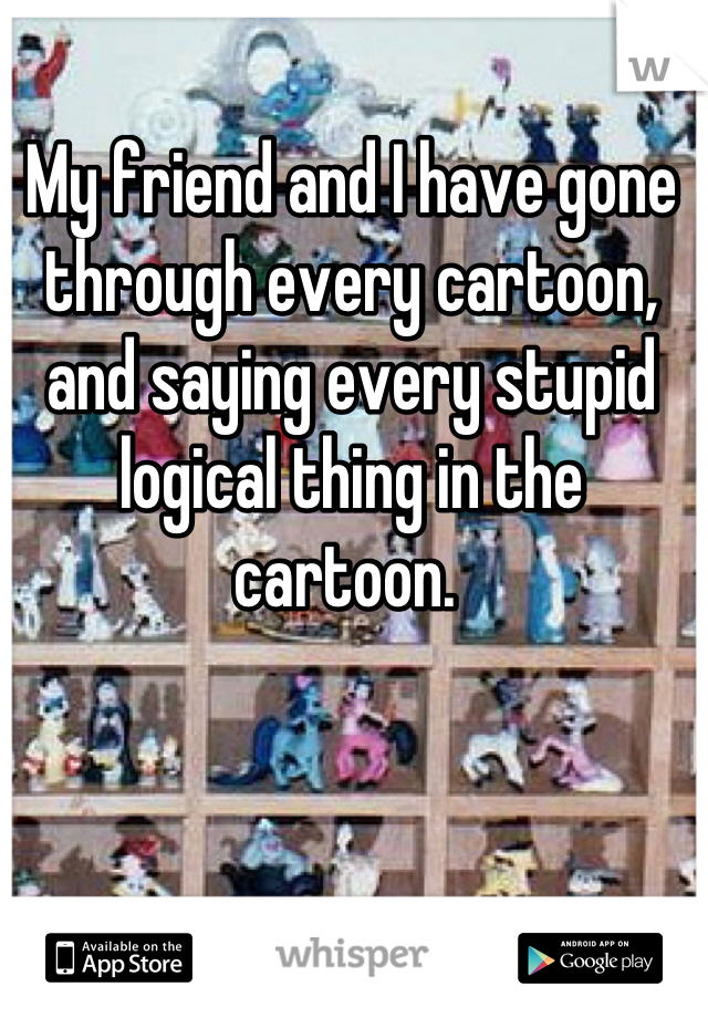 My friend and I have gone through every cartoon, and saying every stupid logical thing in the cartoon. 