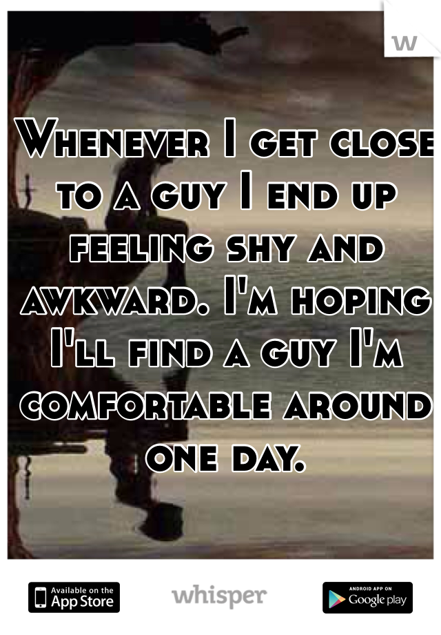 Whenever I get close to a guy I end up feeling shy and awkward. I'm hoping I'll find a guy I'm comfortable around one day. 