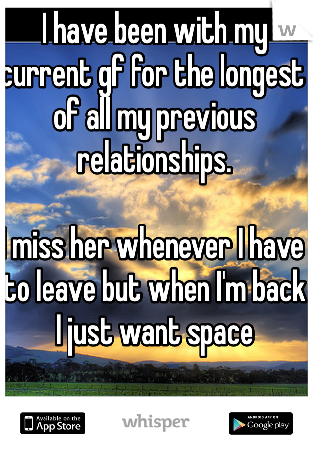 I have been with my current gf for the longest of all my previous relationships.

I miss her whenever I have to leave but when I'm back I just want space