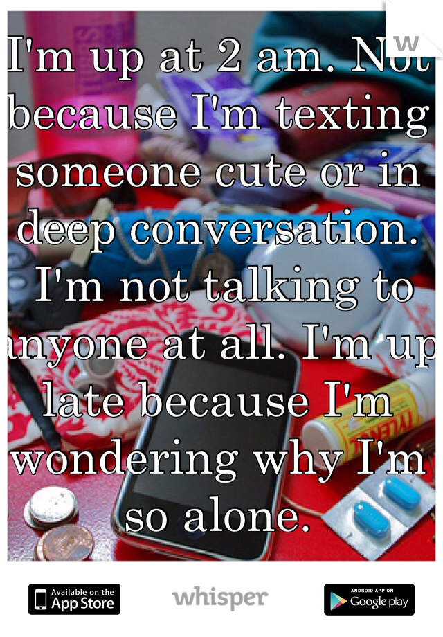 I'm up at 2 am. Not because I'm texting someone cute or in deep conversation.
 I'm not talking to anyone at all. I'm up late because I'm wondering why I'm so alone.