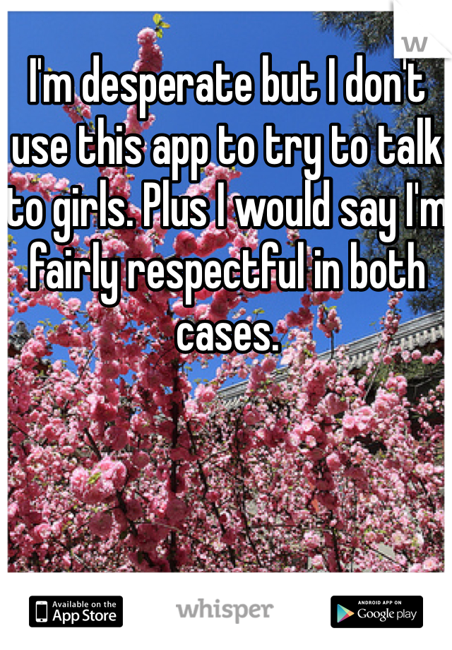 I'm desperate but I don't use this app to try to talk to girls. Plus I would say I'm fairly respectful in both cases. 