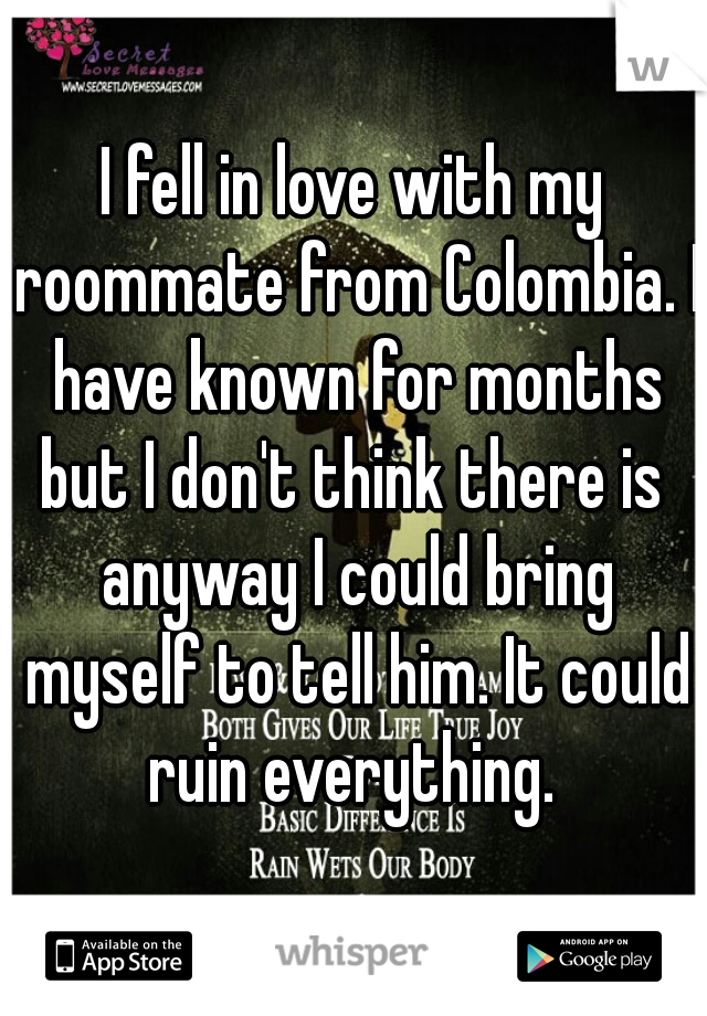 I fell in love with my roommate from Colombia. I have known for months but I don't think there is  anyway I could bring myself to tell him. It could ruin everything. 