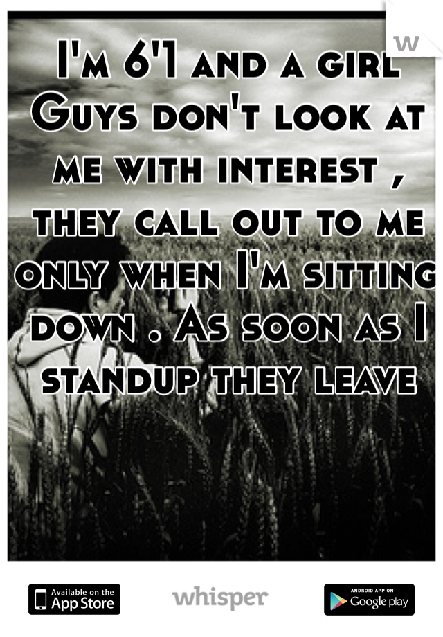 I'm 6'1 and a girl 
Guys don't look at me with interest , they call out to me only when I'm sitting down . As soon as I standup they leave 