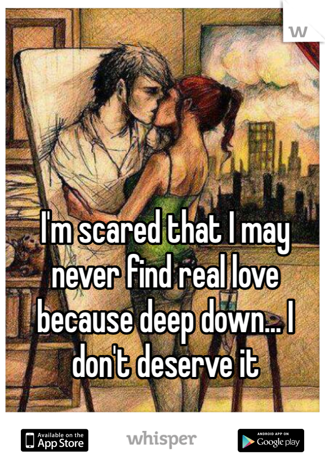 I'm scared that I may never find real love because deep down... I don't deserve it