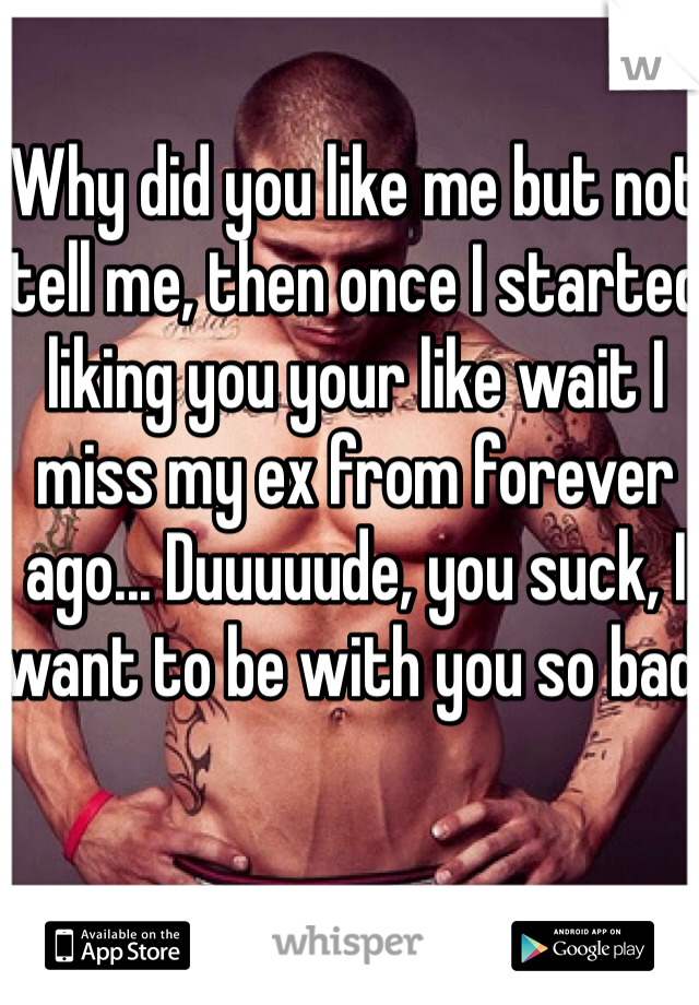 Why did you like me but not tell me, then once I started liking you your like wait I miss my ex from forever ago... Duuuuude, you suck, I want to be with you so bad.