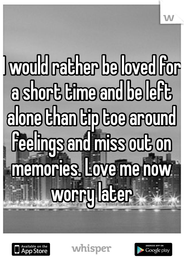 I would rather be loved for a short time and be left alone than tip toe around feelings and miss out on memories. Love me now worry later