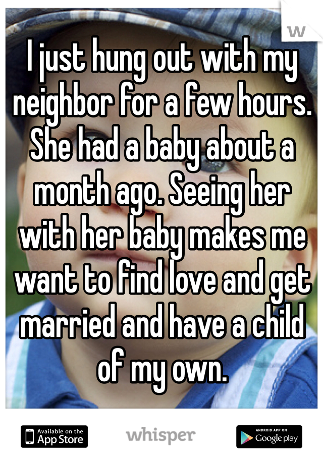 I just hung out with my neighbor for a few hours. She had a baby about a month ago. Seeing her with her baby makes me want to find love and get married and have a child of my own. 