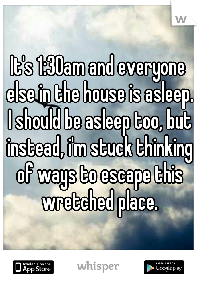 It's 1:30am and everyone else in the house is asleep. I should be asleep too, but instead, i'm stuck thinking of ways to escape this wretched place.