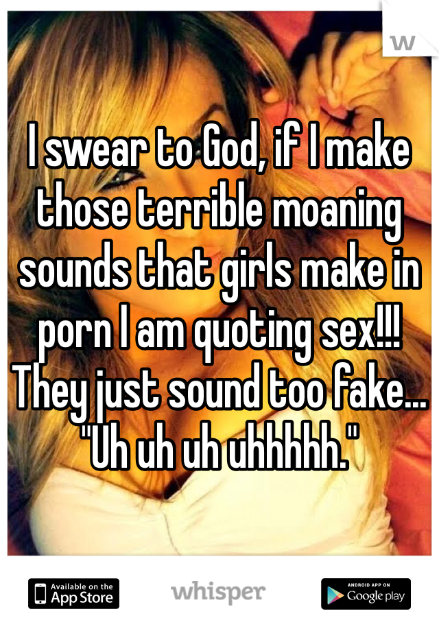 I swear to God, if I make those terrible moaning sounds that girls make in porn I am quoting sex!!! They just sound too fake... "Uh uh uh uhhhhh."