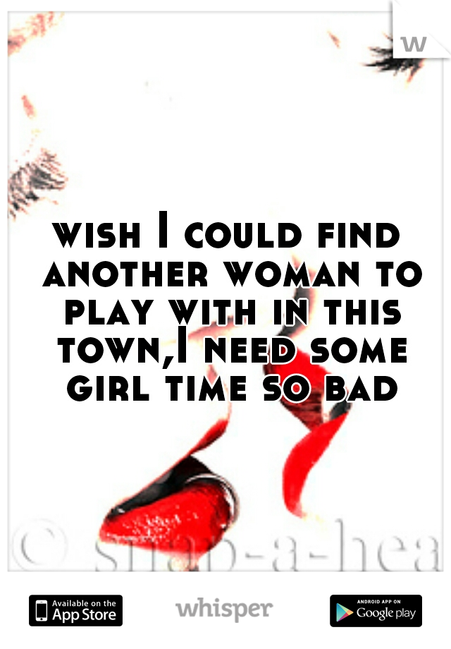 wish I could find another woman to play with in this town,I need some girl time so bad