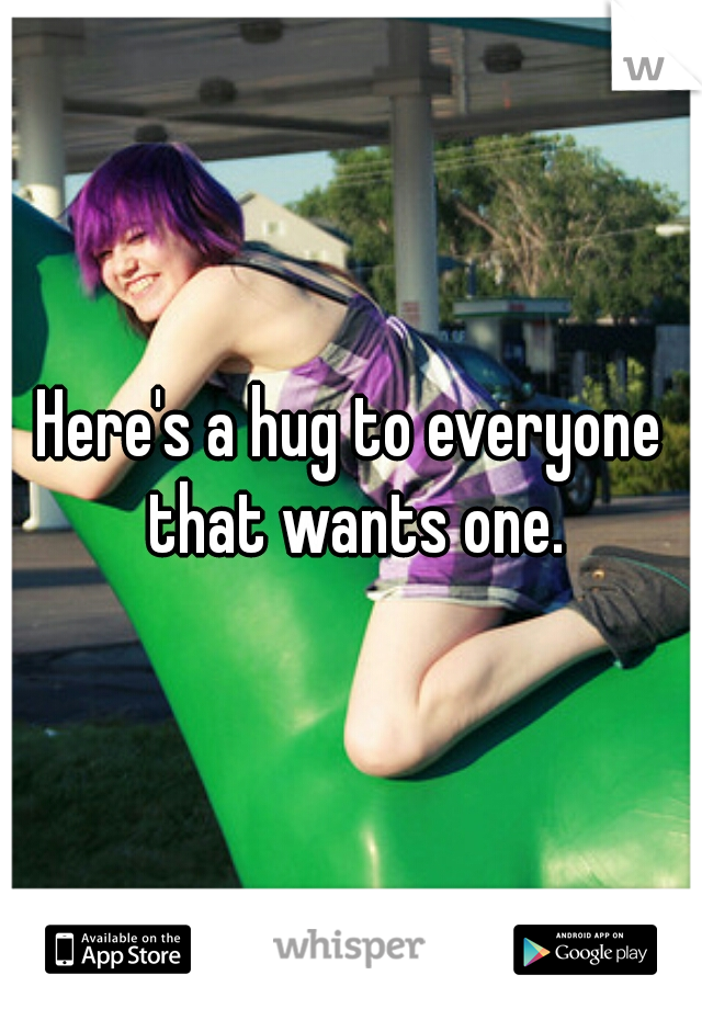 Here's a hug to everyone that wants one.