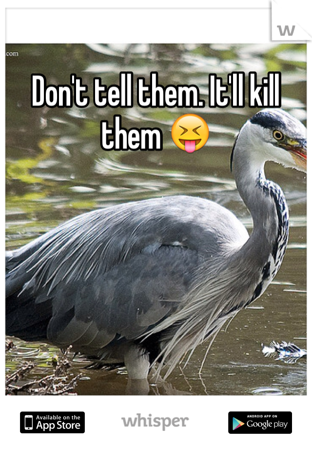 Don't tell them. It'll kill them 😝