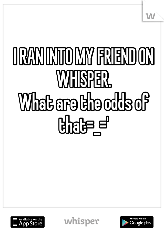 I RAN INTO MY FRIEND ON WHISPER.
What are the odds of that=_='