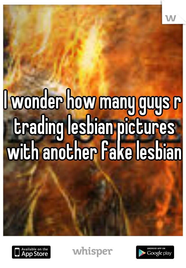 I wonder how many guys r trading lesbian pictures with another fake lesbian