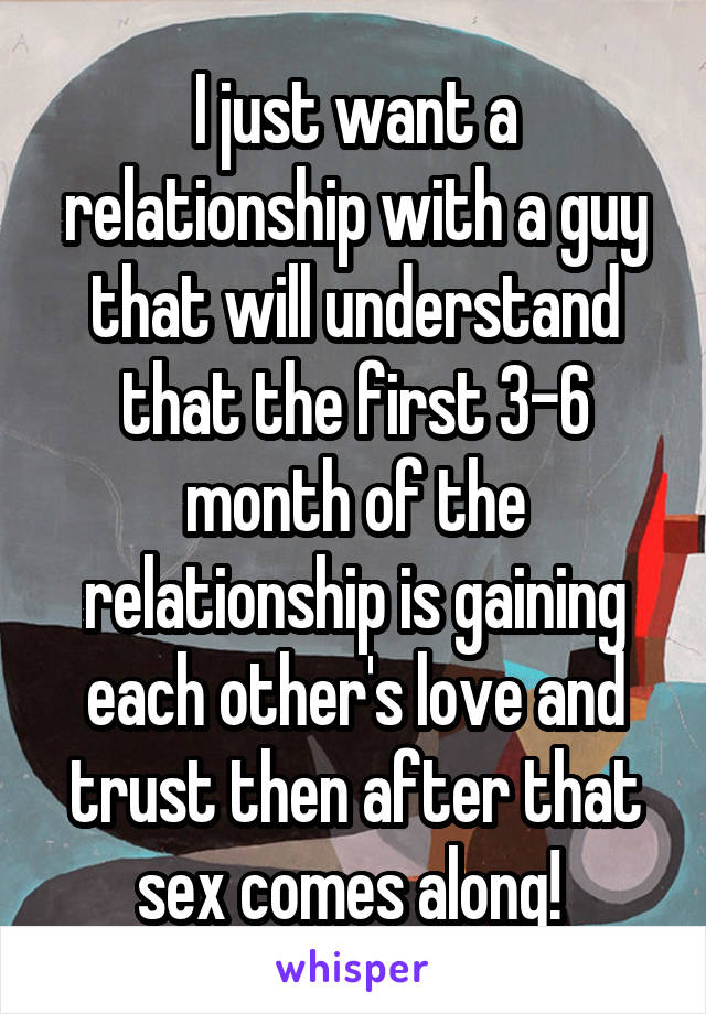 I just want a relationship with a guy that will understand that the first 3-6 month of the relationship is gaining each other's love and trust then after that sex comes along! 