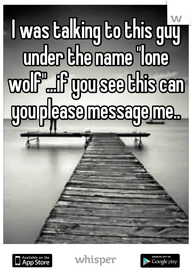 I was talking to this guy under the name "lone wolf"...if you see this can you please message me..