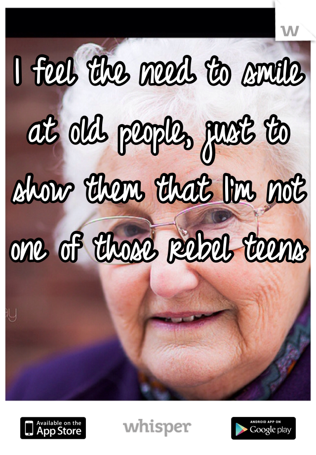 I feel the need to smile at old people, just to show them that I'm not one of those rebel teens