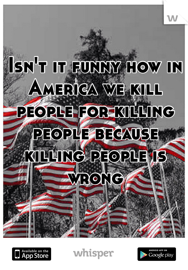 Isn't it funny how in America we kill people for killing people because killing people is wrong