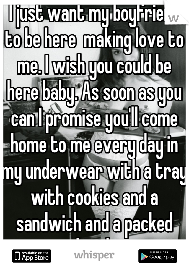 I just want my boyfriend to be here  making love to me. I wish you could be here baby. As soon as you can I promise you'll come home to me every day in my underwear with a tray with cookies and a sandwich and a packed bowl.