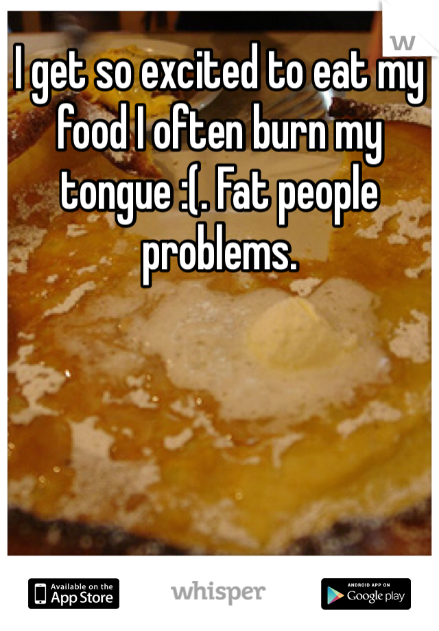 I get so excited to eat my food I often burn my tongue :(. Fat people problems. 